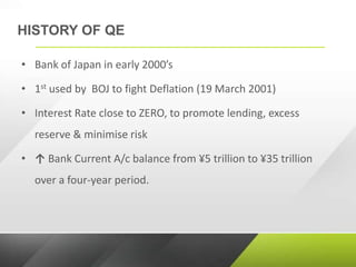 HISTORY OF QE
• Bank of Japan in early 2000’s
• 1st used by BOJ to fight Deflation (19 March 2001)
• Interest Rate close to ZERO, to promote lending, excess
reserve & minimise risk
• ↑ Bank Current A/c balance from ¥5 trillion to ¥35 trillion
over a four-year period.
 