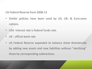 US Federal Reserve from 2008-13
• Similar policies have been used by US, UK, & Euro-zone
nations.
• USA Interest rate is federal funds rate.
• UK - official bank rate
• US Federal Reserve expanded its balance sheet dramatically
by adding new assets and new liabilities without "sterilizing"
these by corresponding subtractions.
 