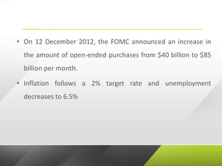 • On 12 December 2012, the FOMC announced an increase in
the amount of open-ended purchases from $40 billion to $85
billion per month.
• Inflation follows a 2% target rate and unemployment
decreases to 6.5%
 