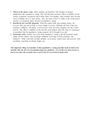 3. Threat to the money value. Many countries get frustrated with attempts at currency 
manipulation like quantitative easing. They feel that these practices reflect an inability by the 
country to generate real growth and to honor debts. For example, other countries have become 
weary of lending the U.S. more money. Also, the status of the U.S. dollar as the world reserve 
currency is in jeopardy, likely because of quantitative easing. 
4. Benefits do not exist QE programs. When the central bank stops printing money, the 
recovery often gets put on hold, or worse, begins to reverse. Although the hope is that new 
consumer confidence will inspire a real recovery, many feel these programs are only a short-term 
fix. This effect is exhibited by the fact that stock markets often fall when it is announced 
or speculated that the quantitative easing program will be brought to an end. 
5. Encourages debt. Another key worry about quantitative easing is that the increased money 
supply and low interest rates encourage additional borrowing by both consumers and 
businesses. While some debt can help stimulate an economy, wanton loans and excessive debt 
can further exacerbate an already fragile one. 
The important thing to remember is that quantitative easing generally leads to short-term 
benefits with the risk of exacerbating long-term problems. As a result, it is often used as a 
last resort when the economy faces a great risk of a recession or depression. 
