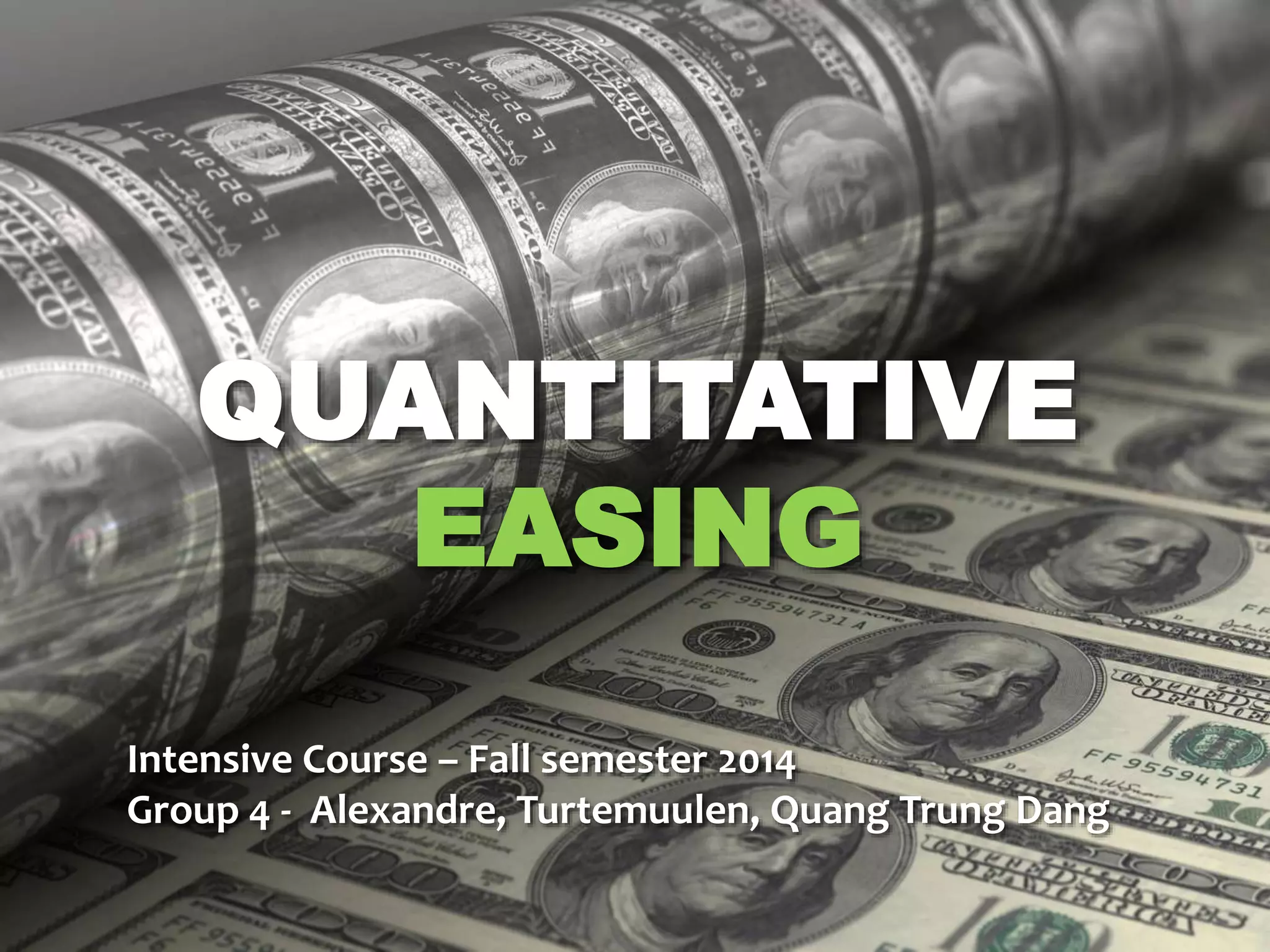 QUANTITATIVE 
EASING 
Intensive Course – Fall semester 2014 
Group 4 - Alexandre, Turtemuulen, Quang Trung Dang 
 