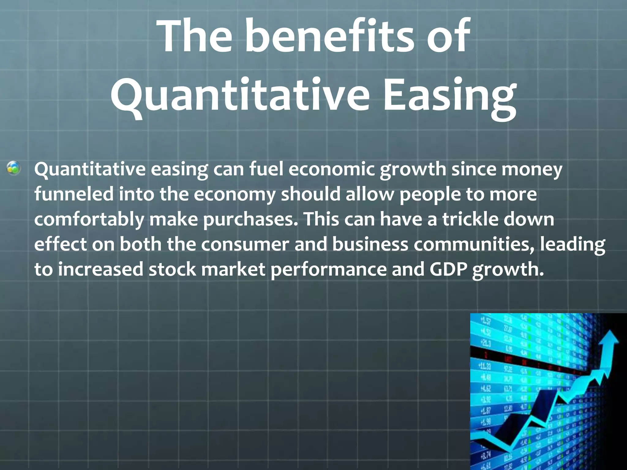 The benefits of 
Quantitative Easing 
Quantitative easing can fuel economic growth since money 
funneled into the economy should allow people to more 
comfortably make purchases. This can have a trickle down 
effect on both the consumer and business communities, leading 
to increased stock market performance and GDP growth. 
 