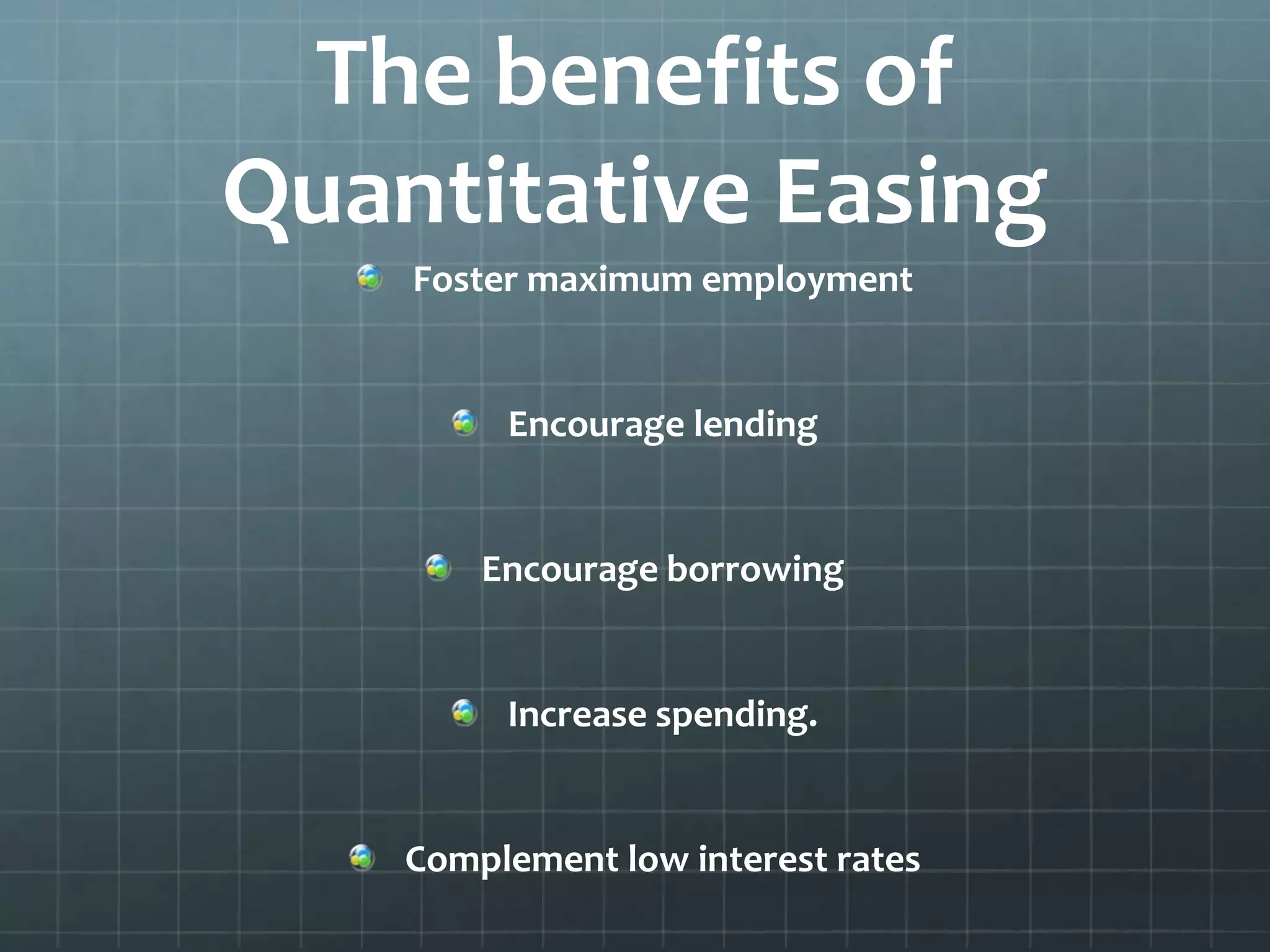 The benefits of 
Quantitative Easing 
Foster maximum employment 
Encourage lending 
Encourage borrowing 
Increase spending. 
Complement low interest rates 
 