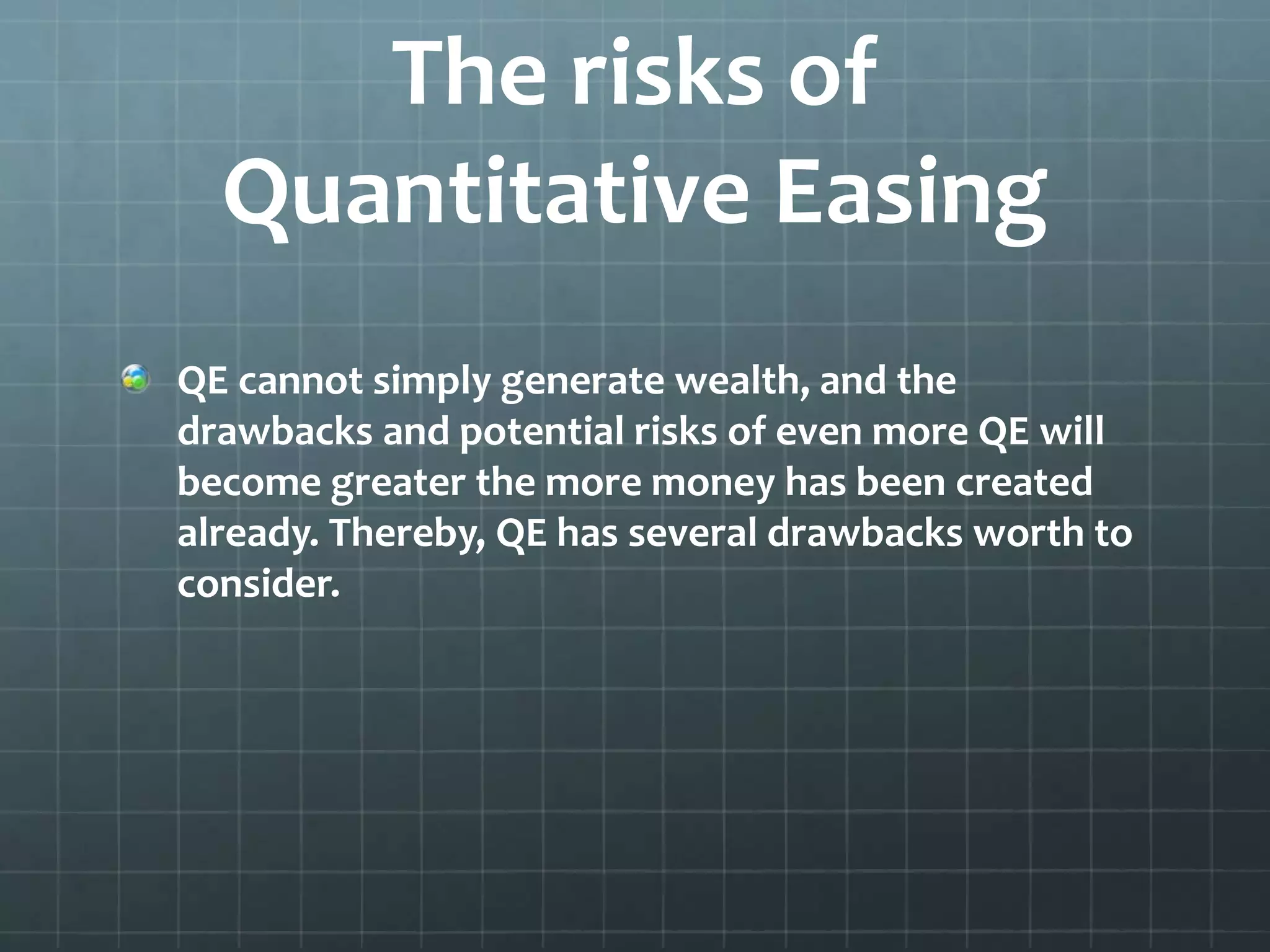 The risks of 
Quantitative Easing 
QE cannot simply generate wealth, and the 
drawbacks and potential risks of even more QE will 
become greater the more money has been created 
already. Thereby, QE has several drawbacks worth to 
consider. 
 