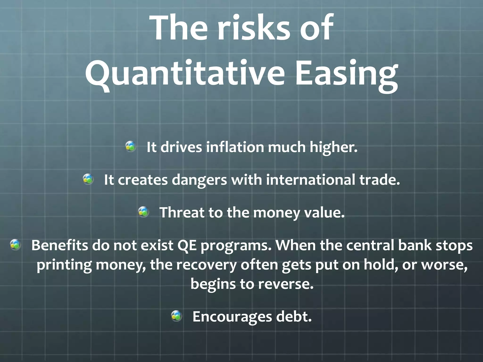 The risks of 
Quantitative Easing 
It drives inflation much higher. 
It creates dangers with international trade. 
Threat to the money value. 
Benefits do not exist QE programs. When the central bank stops 
printing money, the recovery often gets put on hold, or worse, 
begins to reverse. 
Encourages debt. 
 