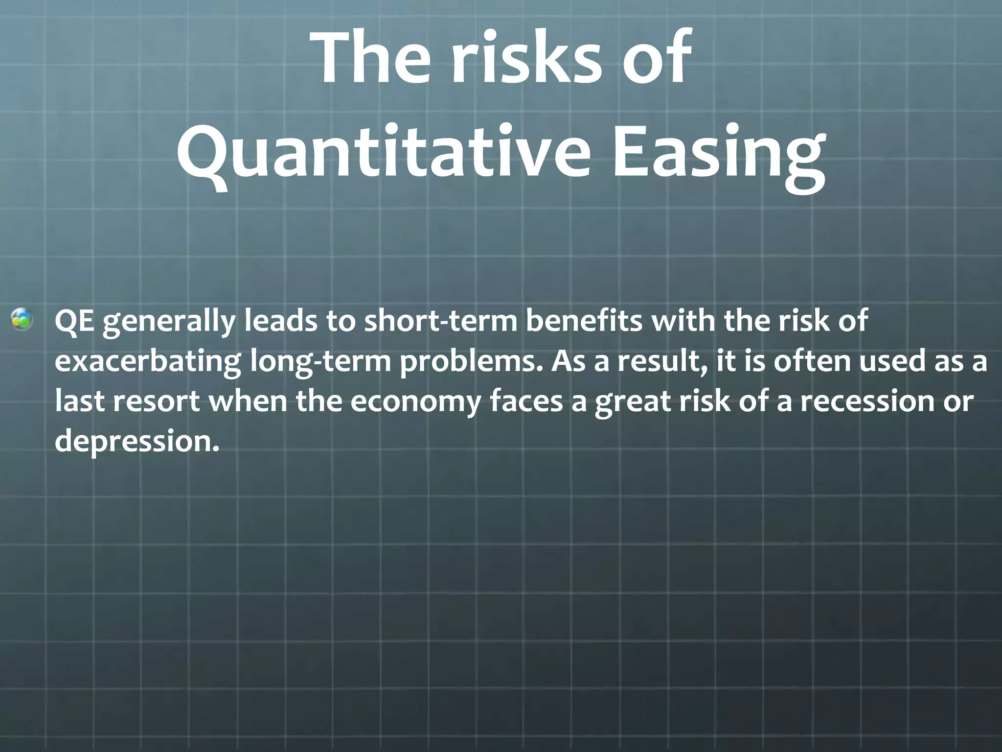 The risks of 
Quantitative Easing 
QE generally leads to short-term benefits with the risk of 
exacerbating long-term problems. As a result, it is often used as a 
last resort when the economy faces a great risk of a recession or 
depression. 
 