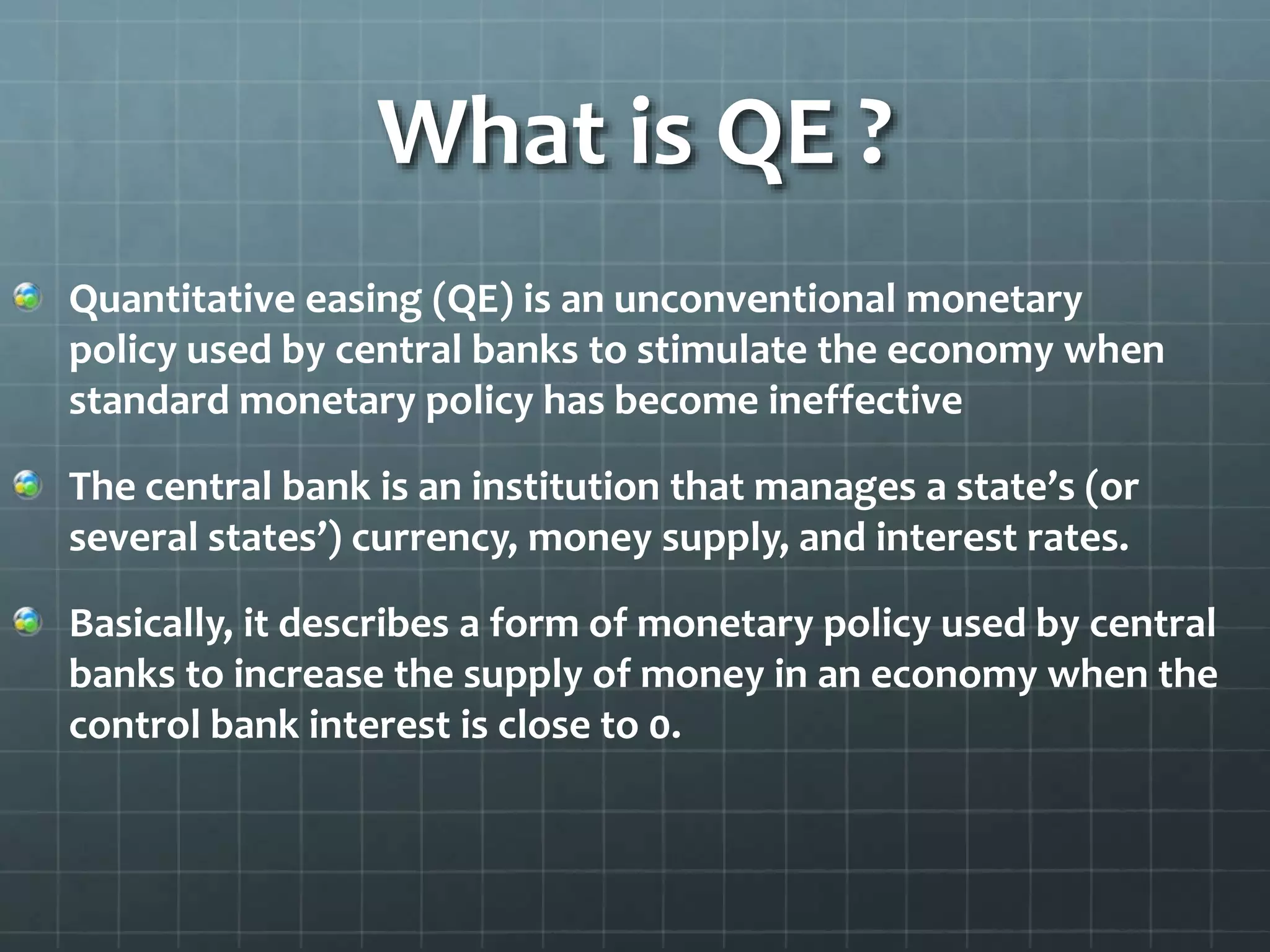 What is QE ? 
Quantitative easing (QE) is an unconventional monetary 
policy used by central banks to stimulate the economy when 
standard monetary policy has become ineffective 
The central bank is an institution that manages a state’s (or 
several states’) currency, money supply, and interest rates. 
Basically, it describes a form of monetary policy used by central 
banks to increase the supply of money in an economy when the 
control bank interest is close to 0. 
 