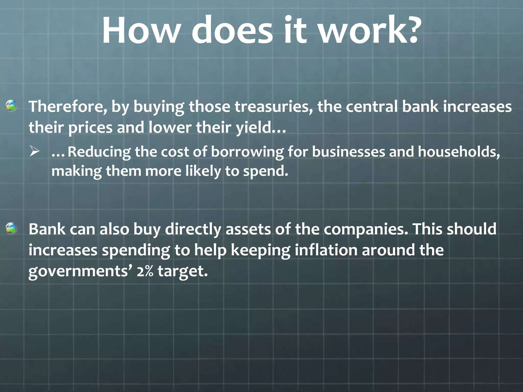 How does it work? 
Therefore, by buying those treasuries, the central bank increases 
their prices and lower their yield… 
 …Reducing the cost of borrowing for businesses and households, 
making them more likely to spend. 
Bank can also buy directly assets of the companies. This should 
increases spending to help keeping inflation around the 
governments’ 2% target. 
 