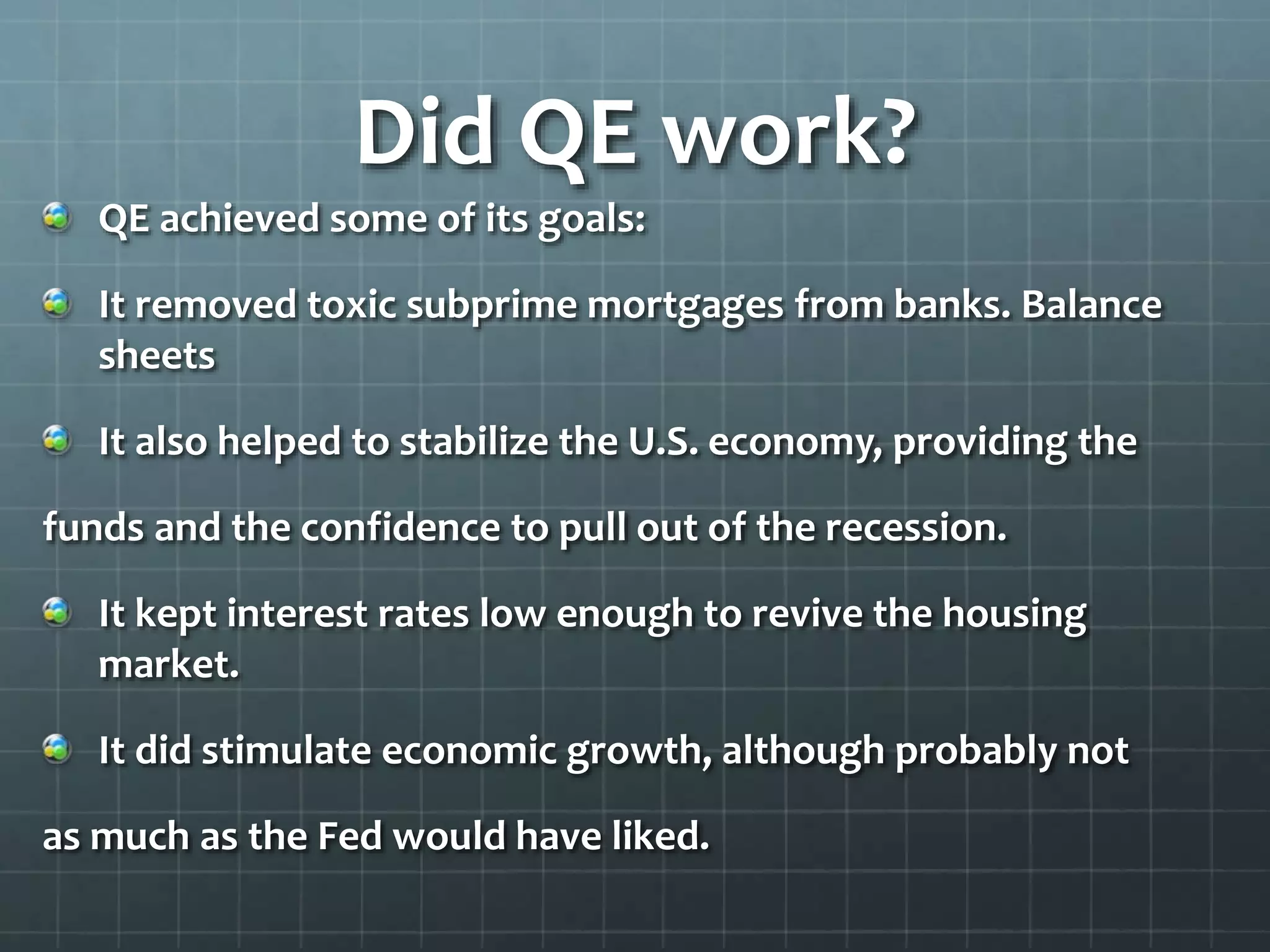 Did QE work? 
QE achieved some of its goals: 
It removed toxic subprime mortgages from banks. Balance 
sheets 
It also helped to stabilize the U.S. economy, providing the 
funds and the confidence to pull out of the recession. 
It kept interest rates low enough to revive the housing 
market. 
It did stimulate economic growth, although probably not 
as much as the Fed would have liked. 
 