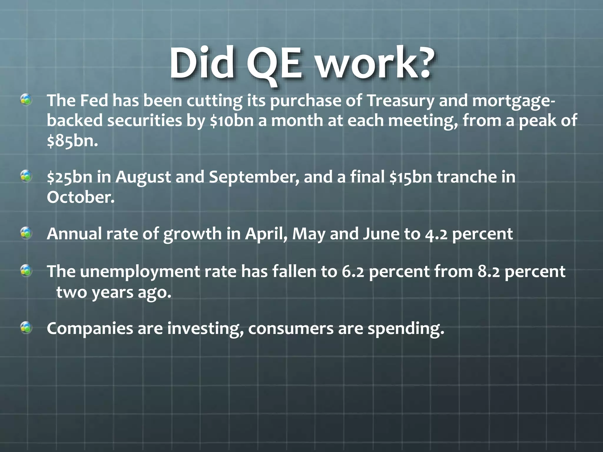 Did QE work? 
The Fed has been cutting its purchase of Treasury and mortgage-backed 
securities by $10bn a month at each meeting, from a peak of 
$85bn. 
$25bn in August and September, and a final $15bn tranche in 
October. 
Annual rate of growth in April, May and June to 4.2 percent 
The unemployment rate has fallen to 6.2 percent from 8.2 percent 
two years ago. 
Companies are investing, consumers are spending. 
 