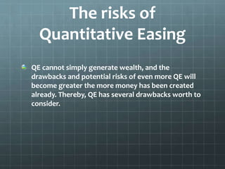The risks of 
Quantitative Easing 
QE cannot simply generate wealth, and the 
drawbacks and potential risks of even more QE will 
become greater the more money has been created 
already. Thereby, QE has several drawbacks worth to 
consider. 
 
