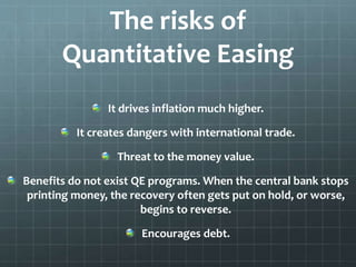 The risks of 
Quantitative Easing 
It drives inflation much higher. 
It creates dangers with international trade. 
Threat to the money value. 
Benefits do not exist QE programs. When the central bank stops 
printing money, the recovery often gets put on hold, or worse, 
begins to reverse. 
Encourages debt. 
 