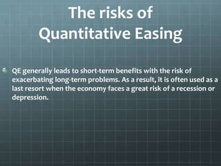 The risks of 
Quantitative Easing 
QE generally leads to short-term benefits with the risk of 
exacerbating long-term problems. As a result, it is often used as a 
last resort when the economy faces a great risk of a recession or 
depression. 
 