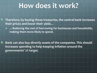How does it work? 
Therefore, by buying those treasuries, the central bank increases 
their prices and lower their yield… 
 …Reducing the cost of borrowing for businesses and households, 
making them more likely to spend. 
Bank can also buy directly assets of the companies. This should 
increases spending to help keeping inflation around the 
governments’ 2% target. 
 