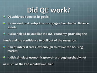 Did QE work? 
QE achieved some of its goals: 
It removed toxic subprime mortgages from banks. Balance 
sheets 
It also helped to stabilize the U.S. economy, providing the 
funds and the confidence to pull out of the recession. 
It kept interest rates low enough to revive the housing 
market. 
It did stimulate economic growth, although probably not 
as much as the Fed would have liked. 
 