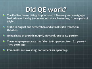 Did QE work? 
The Fed has been cutting its purchase of Treasury and mortgage-backed 
securities by $10bn a month at each meeting, from a peak of 
$85bn. 
$25bn in August and September, and a final $15bn tranche in 
October. 
Annual rate of growth in April, May and June to 4.2 percent 
The unemployment rate has fallen to 6.2 percent from 8.2 percent 
two years ago. 
Companies are investing, consumers are spending. 
 