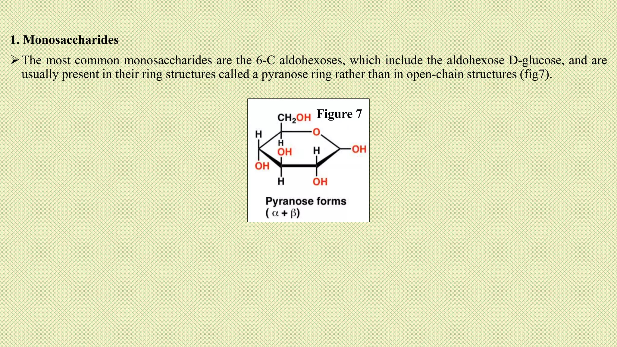 1. Monosaccharides
The most common monosaccharides are the 6-C aldohexoses, which include the aldohexose D-glucose, and are
usually present in their ring structures called a pyranose ring rather than in open-chain structures (fig7).
Figure 7
 