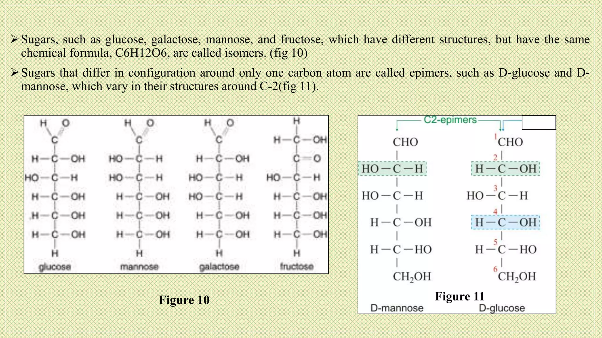 Sugars, such as glucose, galactose, mannose, and fructose, which have different structures, but have the same
chemical formula, C6H12O6, are called isomers. (fig 10)
Sugars that differ in configuration around only one carbon atom are called epimers, such as D-glucose and D-
mannose, which vary in their structures around C-2(fig 11).
Figure 10 Figure 11
 