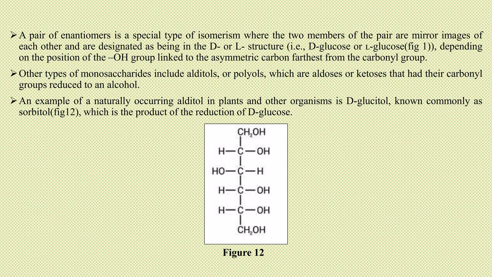 A pair of enantiomers is a special type of isomerism where the two members of the pair are mirror images of
each other and are designated as being in the D- or L- structure (i.e., D-glucose or ʟ-glucose(fig 1)), depending
on the position of the –OH group linked to the asymmetric carbon farthest from the carbonyl group.
Other types of monosaccharides include alditols, or polyols, which are aldoses or ketoses that had their carbonyl
groups reduced to an alcohol.
An example of a naturally occurring alditol in plants and other organisms is D-glucitol, known commonly as
sorbitol(fig12), which is the product of the reduction of D-glucose.
Figure 12
 