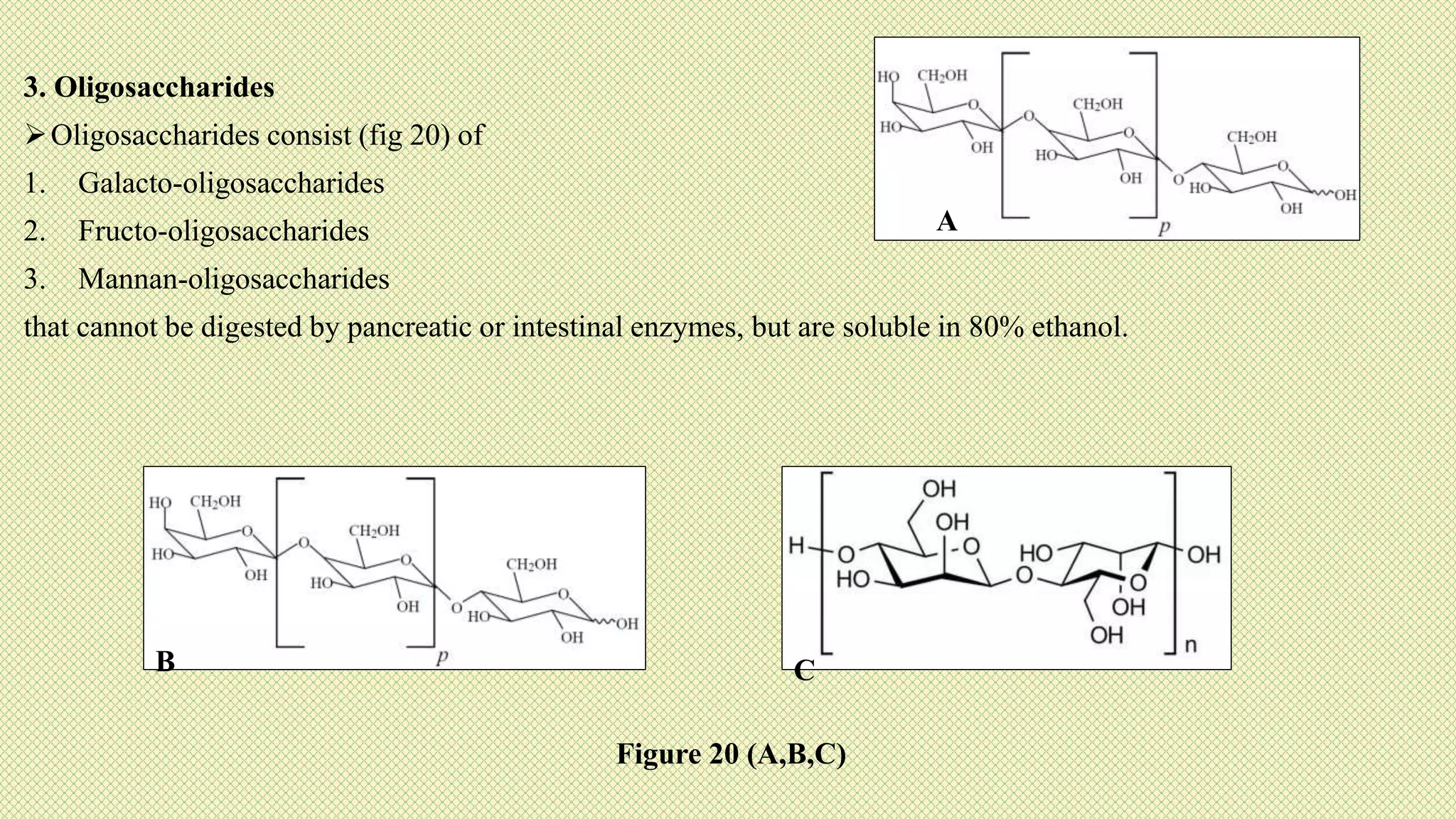 3. Oligosaccharides
Oligosaccharides consist (fig 20) of
1. Galacto-oligosaccharides
2. Fructo-oligosaccharides
3. Mannan-oligosaccharides
that cannot be digested by pancreatic or intestinal enzymes, but are soluble in 80% ethanol.
B
A
C
Figure 20 (A,B,C)
 