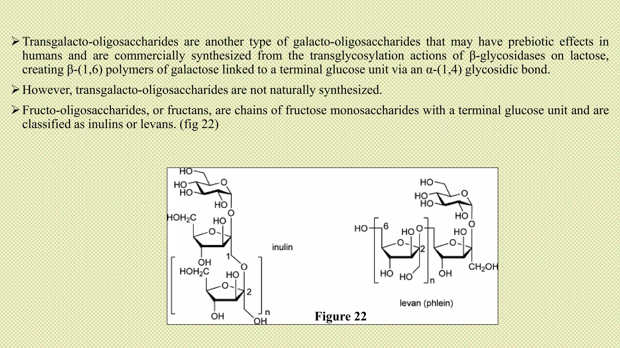Transgalacto-oligosaccharides are another type of galacto-oligosaccharides that may have prebiotic effects in
humans and are commercially synthesized from the transglycosylation actions of β-glycosidases on lactose,
creating β-(1,6) polymers of galactose linked to a terminal glucose unit via an α-(1,4) glycosidic bond.
However, transgalacto-oligosaccharides are not naturally synthesized.
Fructo-oligosaccharides, or fructans, are chains of fructose monosaccharides with a terminal glucose unit and are
classified as inulins or levans. (fig 22)
Figure 22
 