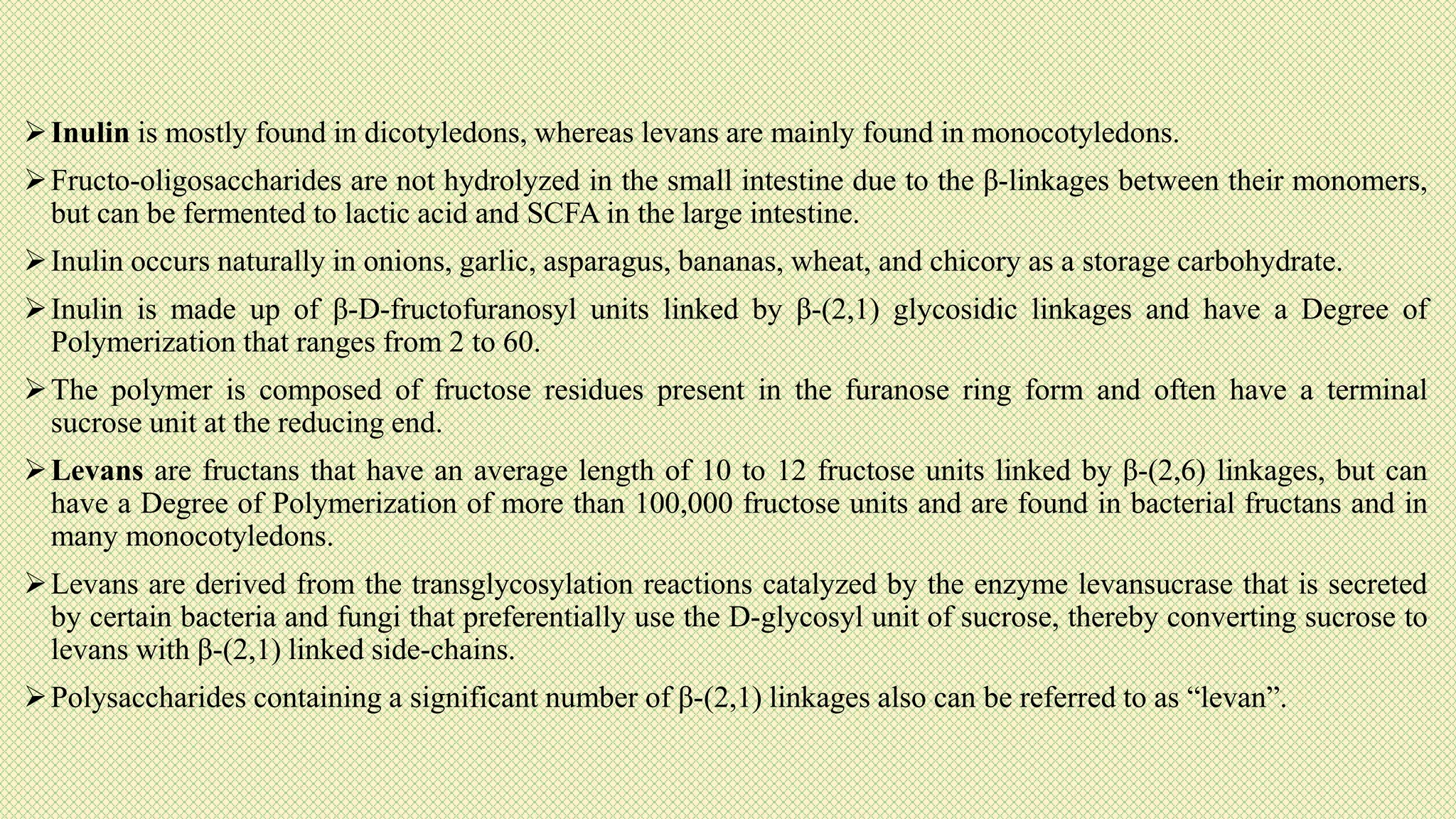 Inulin is mostly found in dicotyledons, whereas levans are mainly found in monocotyledons.
Fructo-oligosaccharides are not hydrolyzed in the small intestine due to the β-linkages between their monomers,
but can be fermented to lactic acid and SCFA in the large intestine.
Inulin occurs naturally in onions, garlic, asparagus, bananas, wheat, and chicory as a storage carbohydrate.
Inulin is made up of β-D-fructofuranosyl units linked by β-(2,1) glycosidic linkages and have a Degree of
Polymerization that ranges from 2 to 60.
The polymer is composed of fructose residues present in the furanose ring form and often have a terminal
sucrose unit at the reducing end.
Levans are fructans that have an average length of 10 to 12 fructose units linked by β-(2,6) linkages, but can
have a Degree of Polymerization of more than 100,000 fructose units and are found in bacterial fructans and in
many monocotyledons.
Levans are derived from the transglycosylation reactions catalyzed by the enzyme levansucrase that is secreted
by certain bacteria and fungi that preferentially use the D-glycosyl unit of sucrose, thereby converting sucrose to
levans with β-(2,1) linked side-chains.
Polysaccharides containing a significant number of β-(2,1) linkages also can be referred to as “levan”.
 