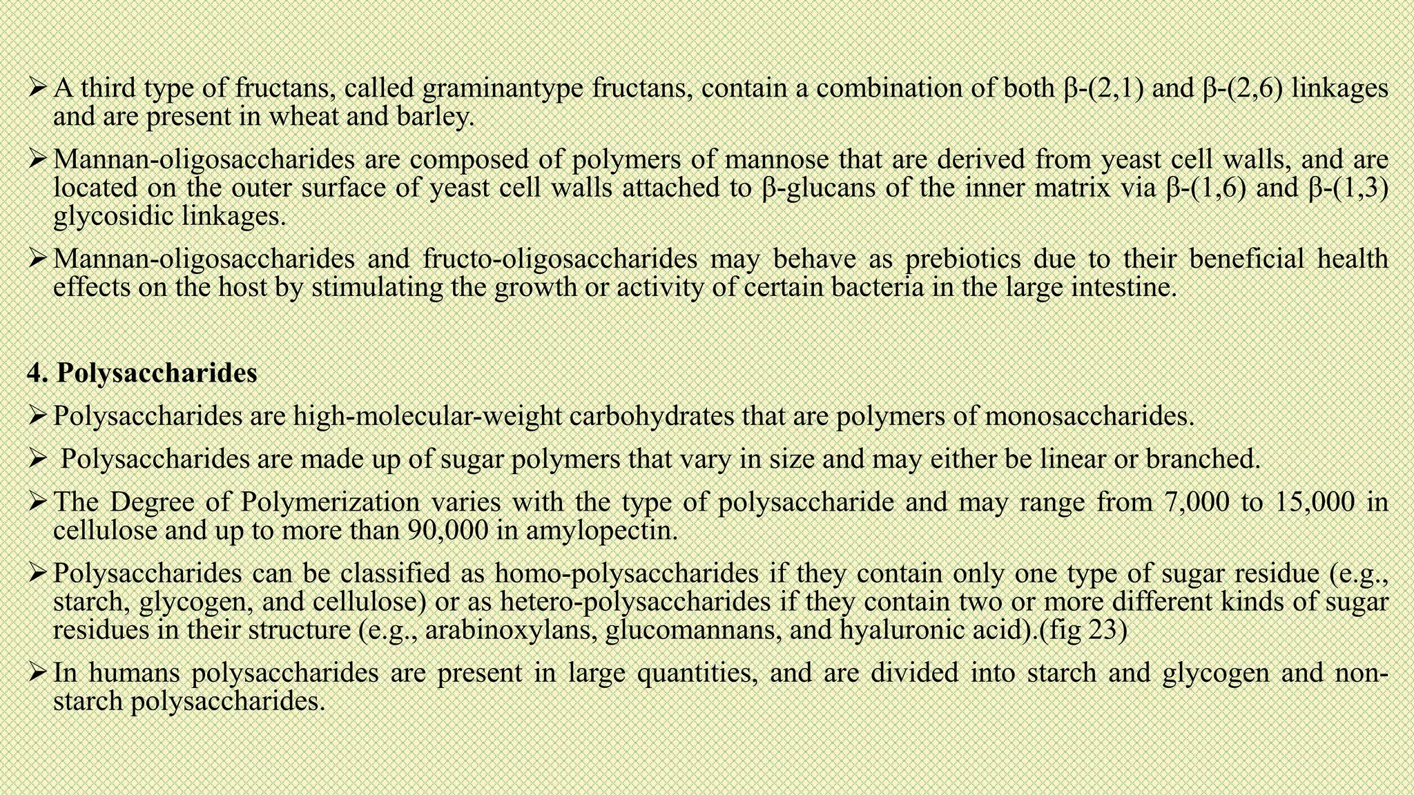 A third type of fructans, called graminantype fructans, contain a combination of both β-(2,1) and β-(2,6) linkages
and are present in wheat and barley.
Mannan-oligosaccharides are composed of polymers of mannose that are derived from yeast cell walls, and are
located on the outer surface of yeast cell walls attached to β-glucans of the inner matrix via β-(1,6) and β-(1,3)
glycosidic linkages.
Mannan-oligosaccharides and fructo-oligosaccharides may behave as prebiotics due to their beneficial health
effects on the host by stimulating the growth or activity of certain bacteria in the large intestine.
4. Polysaccharides
Polysaccharides are high-molecular-weight carbohydrates that are polymers of monosaccharides.
 Polysaccharides are made up of sugar polymers that vary in size and may either be linear or branched.
The Degree of Polymerization varies with the type of polysaccharide and may range from 7,000 to 15,000 in
cellulose and up to more than 90,000 in amylopectin.
Polysaccharides can be classified as homo-polysaccharides if they contain only one type of sugar residue (e.g.,
starch, glycogen, and cellulose) or as hetero-polysaccharides if they contain two or more different kinds of sugar
residues in their structure (e.g., arabinoxylans, glucomannans, and hyaluronic acid).(fig 23)
In humans polysaccharides are present in large quantities, and are divided into starch and glycogen and non-
starch polysaccharides.
 