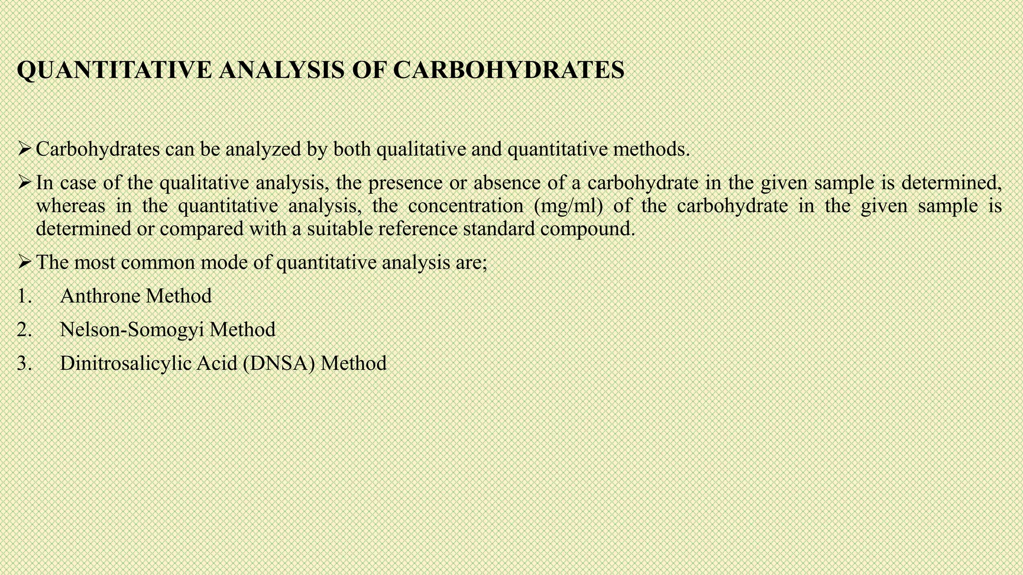 QUANTITATIVE ANALYSIS OF CARBOHYDRATES
Carbohydrates can be analyzed by both qualitative and quantitative methods.
In case of the qualitative analysis, the presence or absence of a carbohydrate in the given sample is determined,
whereas in the quantitative analysis, the concentration (mg/ml) of the carbohydrate in the given sample is
determined or compared with a suitable reference standard compound.
The most common mode of quantitative analysis are;
1. Anthrone Method
2. Nelson-Somogyi Method
3. Dinitrosalicylic Acid (DNSA) Method
 