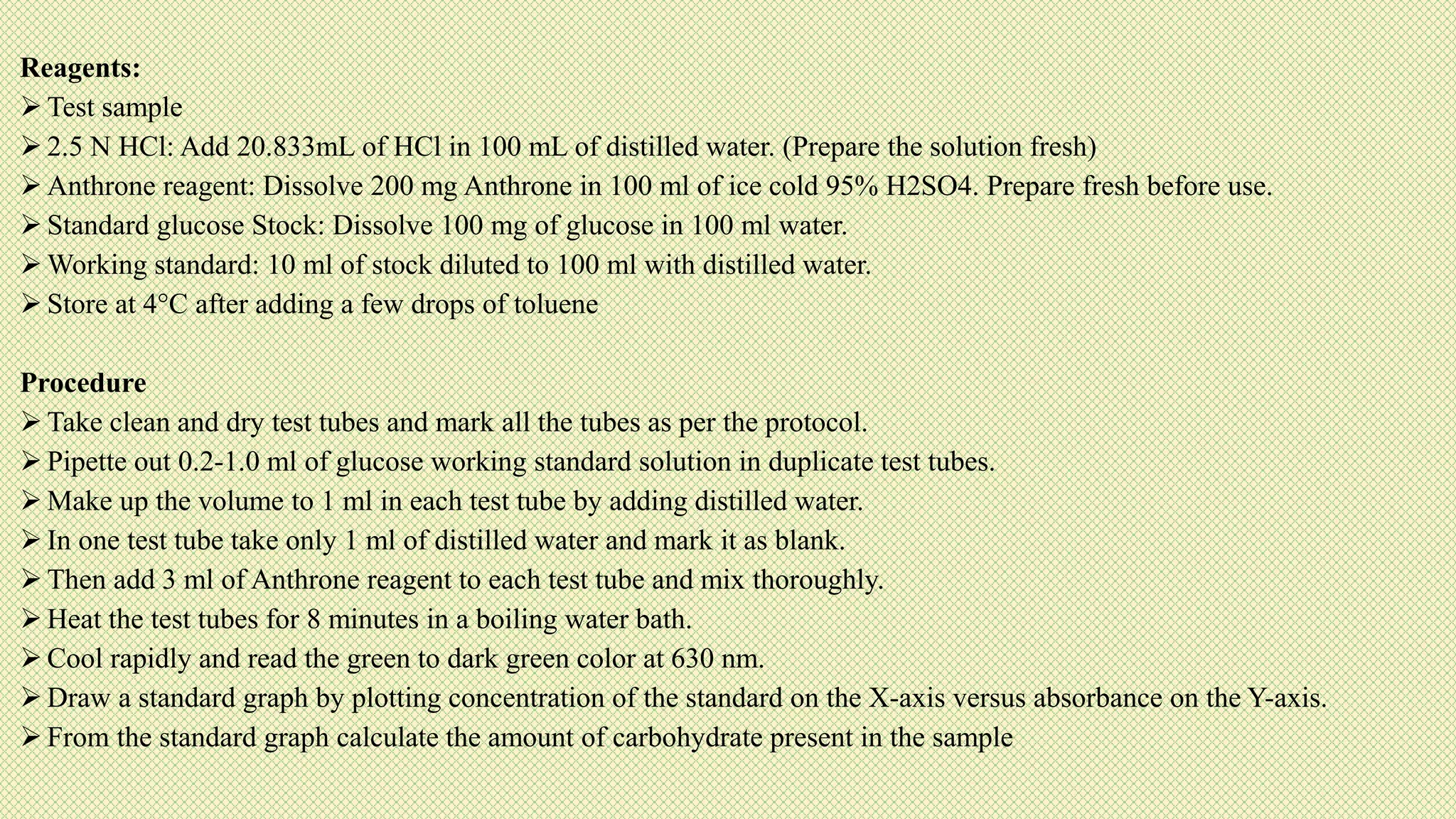 Reagents:
 Test sample
 2.5 N HCl: Add 20.833mL of HCl in 100 mL of distilled water. (Prepare the solution fresh)
 Anthrone reagent: Dissolve 200 mg Anthrone in 100 ml of ice cold 95% H2SO4. Prepare fresh before use.
 Standard glucose Stock: Dissolve 100 mg of glucose in 100 ml water.
 Working standard: 10 ml of stock diluted to 100 ml with distilled water.
 Store at 4°C after adding a few drops of toluene
Procedure
 Take clean and dry test tubes and mark all the tubes as per the protocol.
 Pipette out 0.2-1.0 ml of glucose working standard solution in duplicate test tubes.
 Make up the volume to 1 ml in each test tube by adding distilled water.
 In one test tube take only 1 ml of distilled water and mark it as blank.
 Then add 3 ml of Anthrone reagent to each test tube and mix thoroughly.
 Heat the test tubes for 8 minutes in a boiling water bath.
 Cool rapidly and read the green to dark green color at 630 nm.
 Draw a standard graph by plotting concentration of the standard on the X-axis versus absorbance on the Y-axis.
 From the standard graph calculate the amount of carbohydrate present in the sample
 