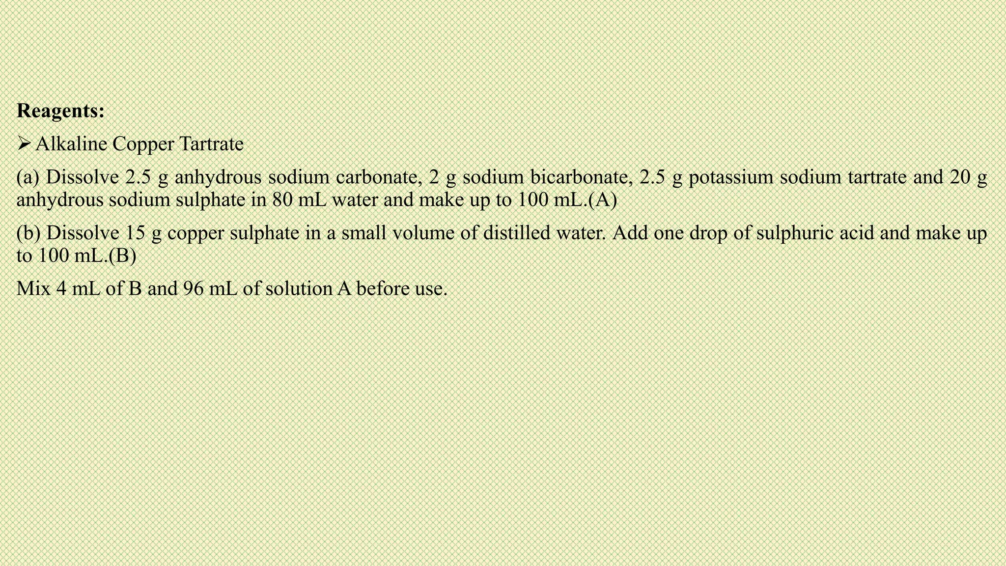 Reagents:
Alkaline Copper Tartrate
(a) Dissolve 2.5 g anhydrous sodium carbonate, 2 g sodium bicarbonate, 2.5 g potassium sodium tartrate and 20 g
anhydrous sodium sulphate in 80 mL water and make up to 100 mL.(A)
(b) Dissolve 15 g copper sulphate in a small volume of distilled water. Add one drop of sulphuric acid and make up
to 100 mL.(B)
Mix 4 mL of B and 96 mL of solution A before use.
 