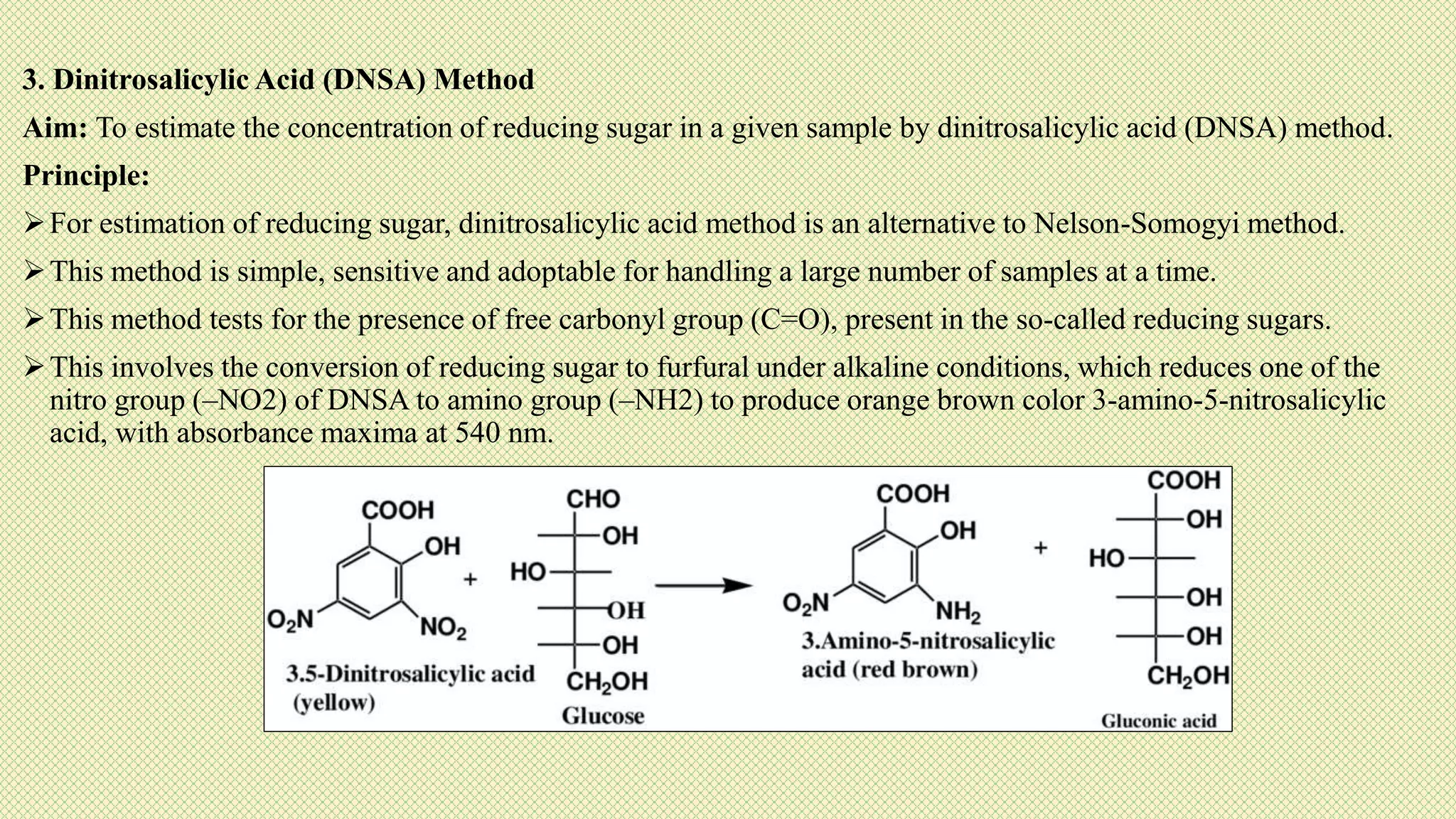 3. Dinitrosalicylic Acid (DNSA) Method
Aim: To estimate the concentration of reducing sugar in a given sample by dinitrosalicylic acid (DNSA) method.
Principle:
For estimation of reducing sugar, dinitrosalicylic acid method is an alternative to Nelson-Somogyi method.
This method is simple, sensitive and adoptable for handling a large number of samples at a time.
This method tests for the presence of free carbonyl group (C=O), present in the so-called reducing sugars.
This involves the conversion of reducing sugar to furfural under alkaline conditions, which reduces one of the
nitro group (–NO2) of DNSA to amino group (–NH2) to produce orange brown color 3-amino-5-nitrosalicylic
acid, with absorbance maxima at 540 nm.
 