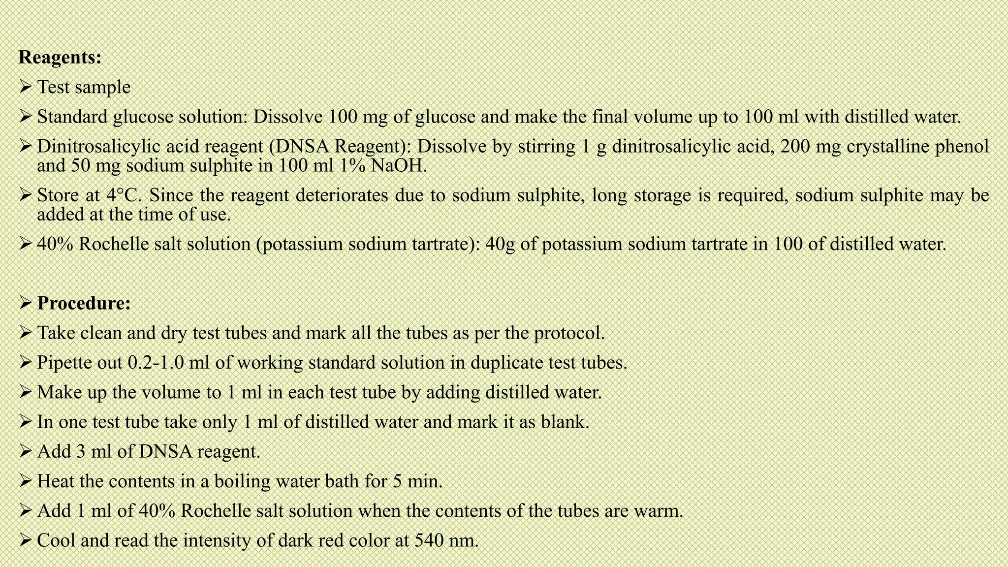 Reagents:
 Test sample
 Standard glucose solution: Dissolve 100 mg of glucose and make the final volume up to 100 ml with distilled water.
 Dinitrosalicylic acid reagent (DNSA Reagent): Dissolve by stirring 1 g dinitrosalicylic acid, 200 mg crystalline phenol
and 50 mg sodium sulphite in 100 ml 1% NaOH.
 Store at 4°C. Since the reagent deteriorates due to sodium sulphite, long storage is required, sodium sulphite may be
added at the time of use.
 40% Rochelle salt solution (potassium sodium tartrate): 40g of potassium sodium tartrate in 100 of distilled water.
 Procedure:
 Take clean and dry test tubes and mark all the tubes as per the protocol.
 Pipette out 0.2-1.0 ml of working standard solution in duplicate test tubes.
 Make up the volume to 1 ml in each test tube by adding distilled water.
 In one test tube take only 1 ml of distilled water and mark it as blank.
 Add 3 ml of DNSA reagent.
 Heat the contents in a boiling water bath for 5 min.
 Add 1 ml of 40% Rochelle salt solution when the contents of the tubes are warm.
 Cool and read the intensity of dark red color at 540 nm.
 