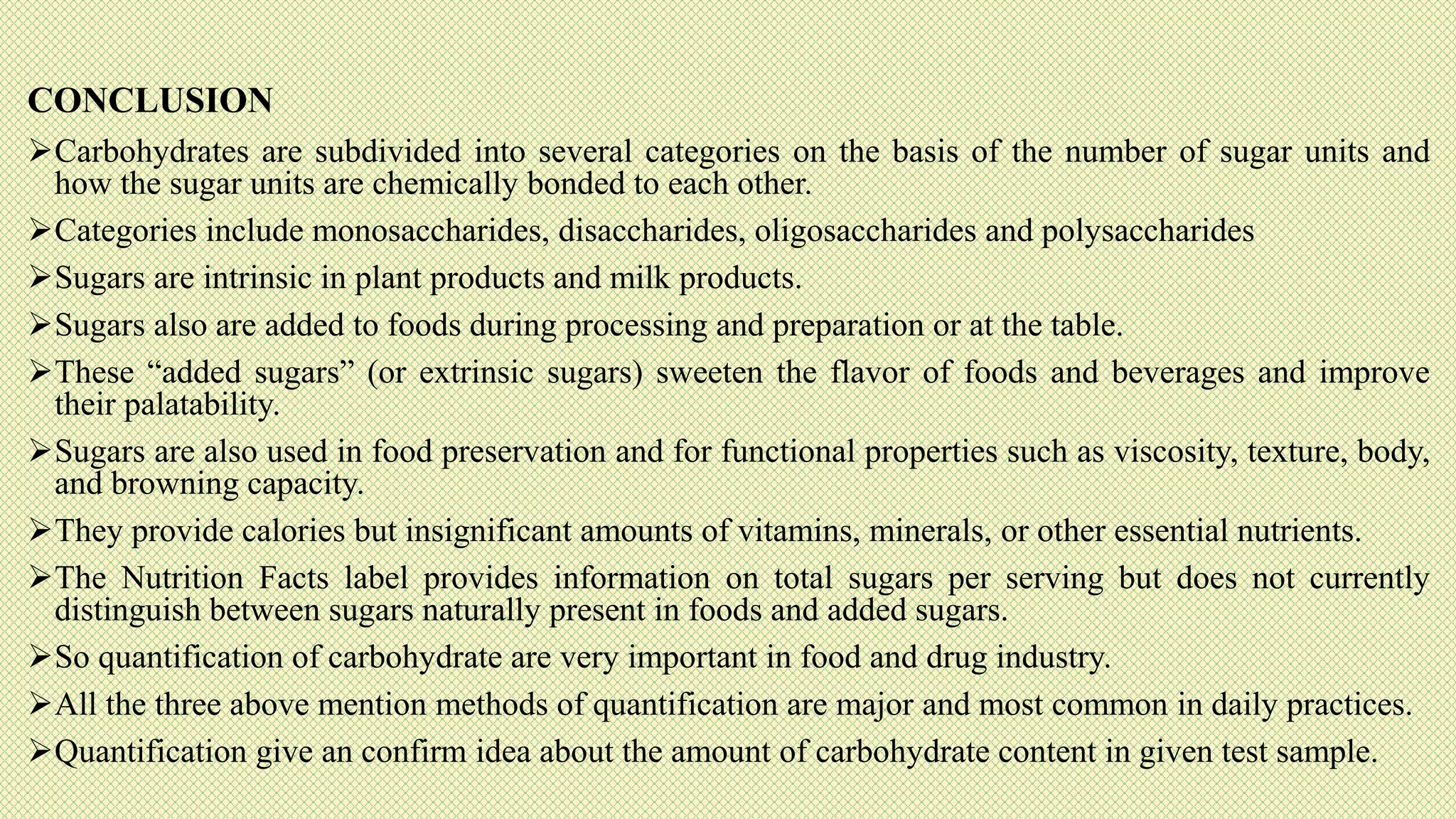 CONCLUSION
Carbohydrates are subdivided into several categories on the basis of the number of sugar units and
how the sugar units are chemically bonded to each other.
Categories include monosaccharides, disaccharides, oligosaccharides and polysaccharides
Sugars are intrinsic in plant products and milk products.
Sugars also are added to foods during processing and preparation or at the table.
These “added sugars” (or extrinsic sugars) sweeten the flavor of foods and beverages and improve
their palatability.
Sugars are also used in food preservation and for functional properties such as viscosity, texture, body,
and browning capacity.
They provide calories but insignificant amounts of vitamins, minerals, or other essential nutrients.
The Nutrition Facts label provides information on total sugars per serving but does not currently
distinguish between sugars naturally present in foods and added sugars.
So quantification of carbohydrate are very important in food and drug industry.
All the three above mention methods of quantification are major and most common in daily practices.
Quantification give an confirm idea about the amount of carbohydrate content in given test sample.
 