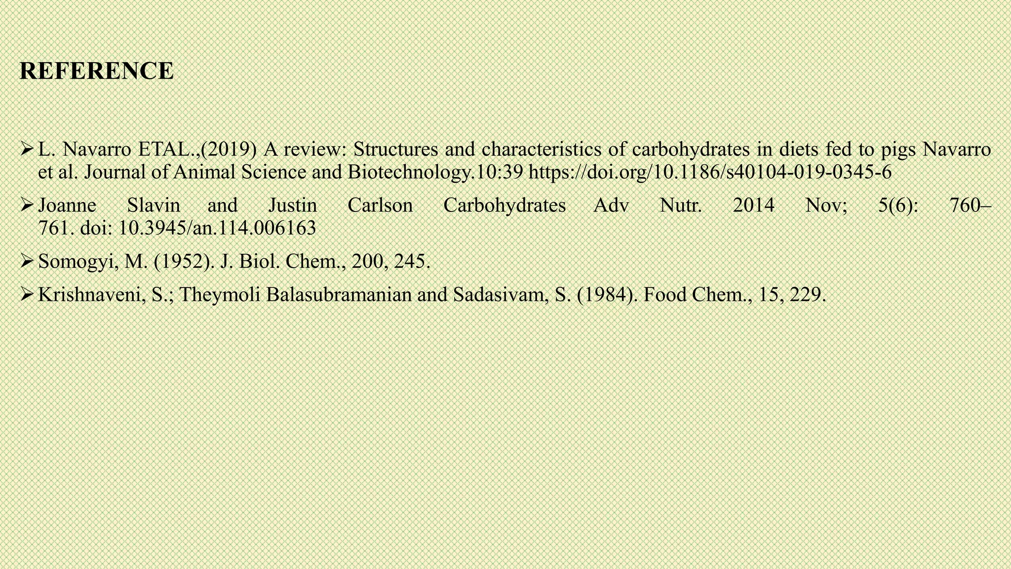 REFERENCE
L. Navarro ETAL.,(2019) A review: Structures and characteristics of carbohydrates in diets fed to pigs Navarro
et al. Journal of Animal Science and Biotechnology.10:39 https://doi.org/10.1186/s40104-019-0345-6
Joanne Slavin and Justin Carlson Carbohydrates Adv Nutr. 2014 Nov; 5(6): 760–
761. doi: 10.3945/an.114.006163
Somogyi, M. (1952). J. Biol. Chem., 200, 245.
Krishnaveni, S.; Theymoli Balasubramanian and Sadasivam, S. (1984). Food Chem., 15, 229.
 