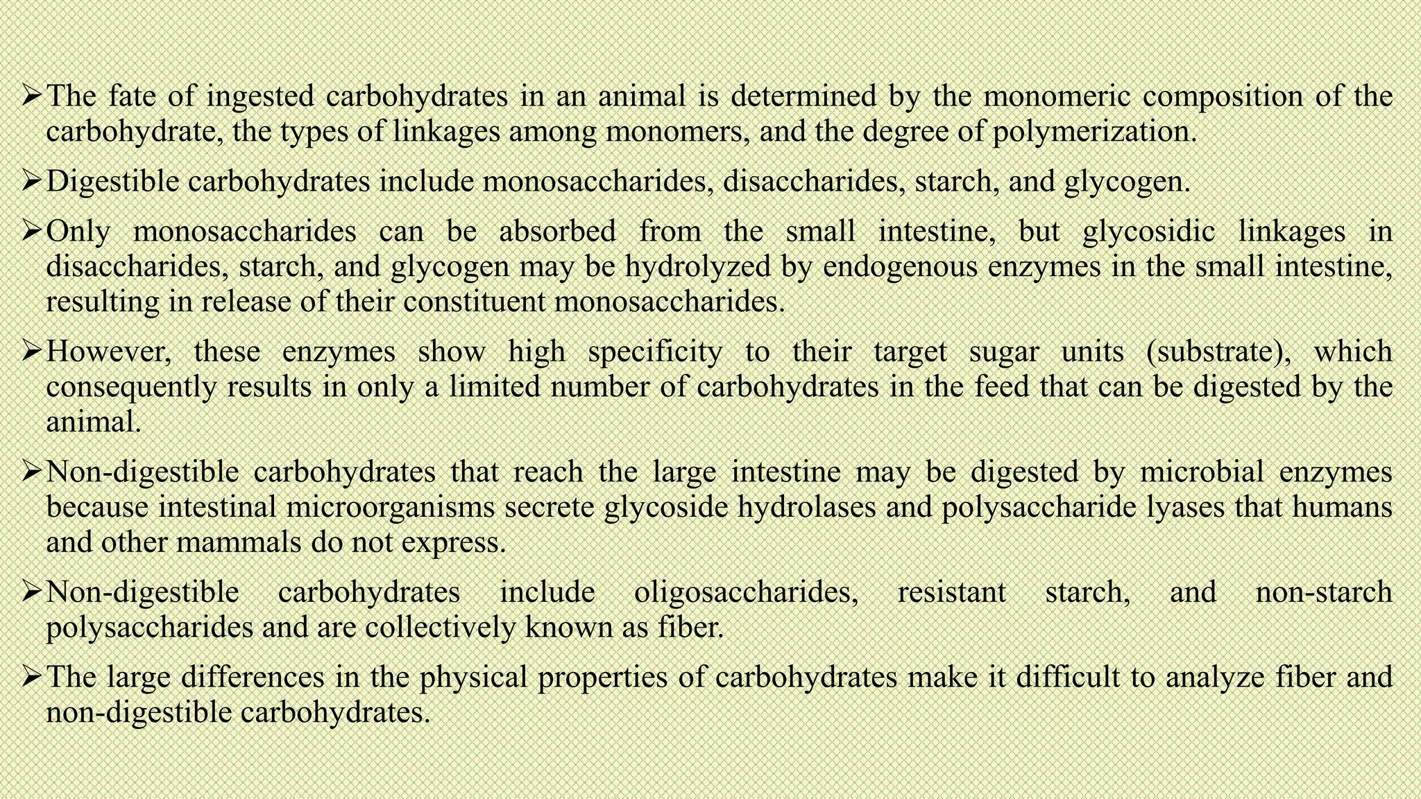 The fate of ingested carbohydrates in an animal is determined by the monomeric composition of the
carbohydrate, the types of linkages among monomers, and the degree of polymerization.
Digestible carbohydrates include monosaccharides, disaccharides, starch, and glycogen.
Only monosaccharides can be absorbed from the small intestine, but glycosidic linkages in
disaccharides, starch, and glycogen may be hydrolyzed by endogenous enzymes in the small intestine,
resulting in release of their constituent monosaccharides.
However, these enzymes show high specificity to their target sugar units (substrate), which
consequently results in only a limited number of carbohydrates in the feed that can be digested by the
animal.
Non-digestible carbohydrates that reach the large intestine may be digested by microbial enzymes
because intestinal microorganisms secrete glycoside hydrolases and polysaccharide lyases that humans
and other mammals do not express.
Non-digestible carbohydrates include oligosaccharides, resistant starch, and non-starch
polysaccharides and are collectively known as fiber.
The large differences in the physical properties of carbohydrates make it difficult to analyze fiber and
non-digestible carbohydrates.
 