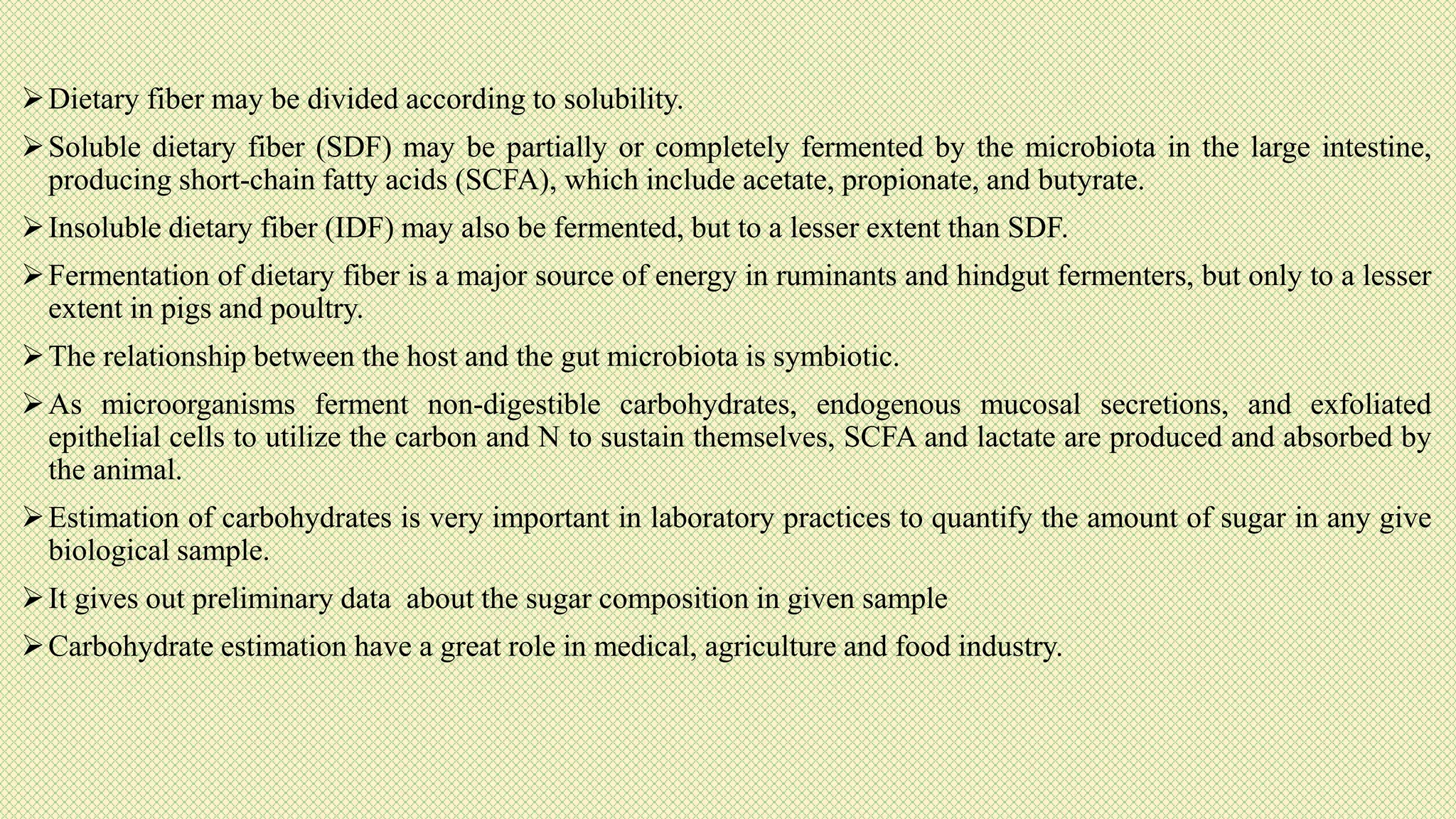 Dietary fiber may be divided according to solubility.
Soluble dietary fiber (SDF) may be partially or completely fermented by the microbiota in the large intestine,
producing short-chain fatty acids (SCFA), which include acetate, propionate, and butyrate.
Insoluble dietary fiber (IDF) may also be fermented, but to a lesser extent than SDF.
Fermentation of dietary fiber is a major source of energy in ruminants and hindgut fermenters, but only to a lesser
extent in pigs and poultry.
The relationship between the host and the gut microbiota is symbiotic.
As microorganisms ferment non-digestible carbohydrates, endogenous mucosal secretions, and exfoliated
epithelial cells to utilize the carbon and N to sustain themselves, SCFA and lactate are produced and absorbed by
the animal.
Estimation of carbohydrates is very important in laboratory practices to quantify the amount of sugar in any give
biological sample.
It gives out preliminary data about the sugar composition in given sample
Carbohydrate estimation have a great role in medical, agriculture and food industry.
 