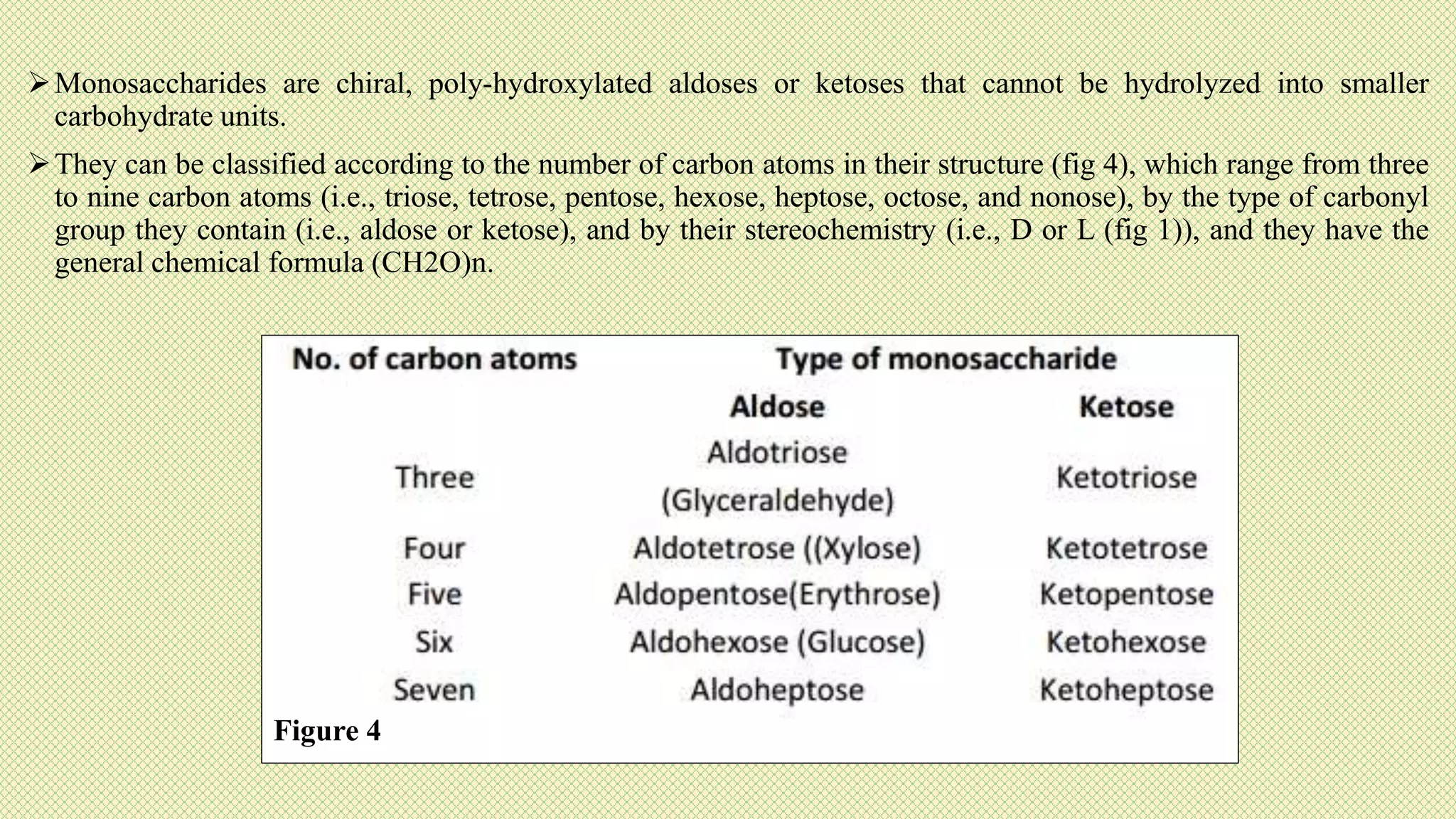 Monosaccharides are chiral, poly-hydroxylated aldoses or ketoses that cannot be hydrolyzed into smaller
carbohydrate units.
They can be classified according to the number of carbon atoms in their structure (fig 4), which range from three
to nine carbon atoms (i.e., triose, tetrose, pentose, hexose, heptose, octose, and nonose), by the type of carbonyl
group they contain (i.e., aldose or ketose), and by their stereochemistry (i.e., D or L (fig 1)), and they have the
general chemical formula (CH2O)n.
Figure 4
 