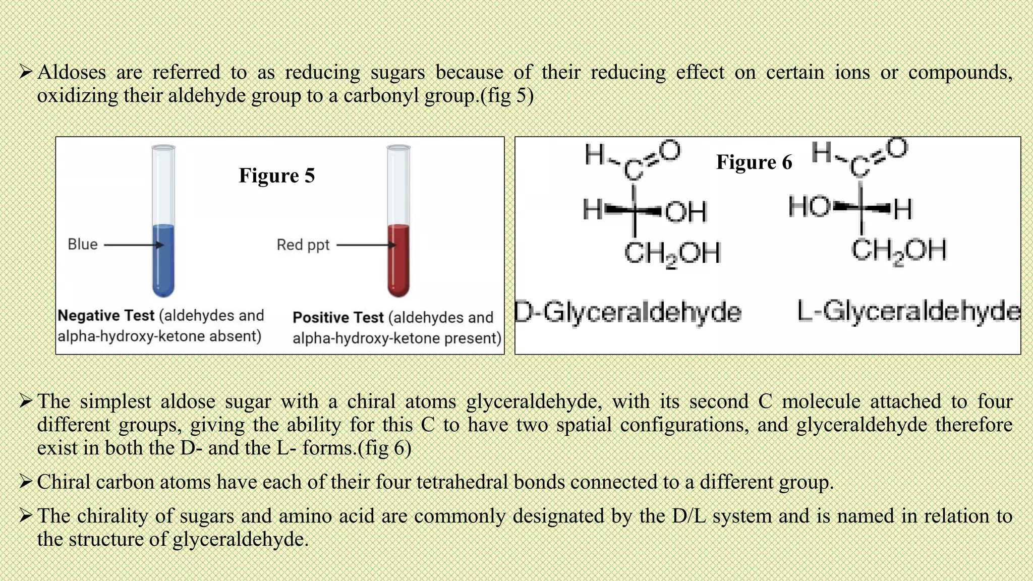 Aldoses are referred to as reducing sugars because of their reducing effect on certain ions or compounds,
oxidizing their aldehyde group to a carbonyl group.(fig 5)
The simplest aldose sugar with a chiral atoms glyceraldehyde, with its second C molecule attached to four
different groups, giving the ability for this C to have two spatial configurations, and glyceraldehyde therefore
exist in both the D- and the L- forms.(fig 6)
Chiral carbon atoms have each of their four tetrahedral bonds connected to a different group.
The chirality of sugars and amino acid are commonly designated by the D/L system and is named in relation to
the structure of glyceraldehyde.
Figure 5
Figure 6
 