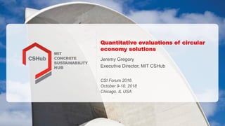 Quantitative evaluations of circular
economy solutions
Jeremy Gregory
Executive Director, MIT CSHub
CSI Forum 2018
October 9-10, 2018
Chicago, IL USA
 