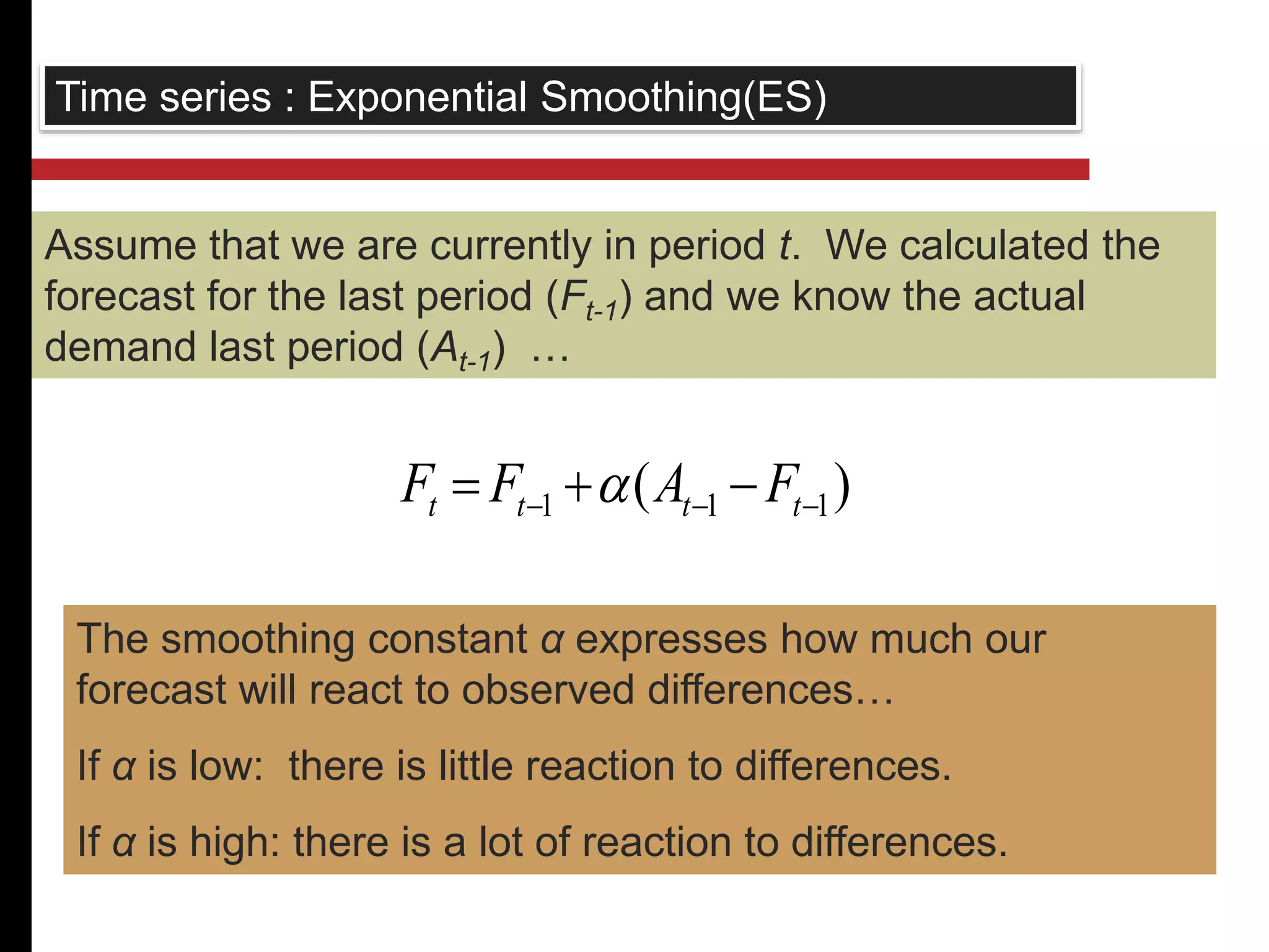 Time series : Exponential Smoothing(ES) 
Assume that we are currently in period t. We calculated the 
forecast for the last period (Ft-1) and we know the actual 
demand last period (At-1) … 
( ) 1 1 1    t t t t F F  A F 
The smoothing constant α expresses how much our 
forecast will react to observed differences… 
If α is low: there is little reaction to differences. 
If α is high: there is a lot of reaction to differences. 
 