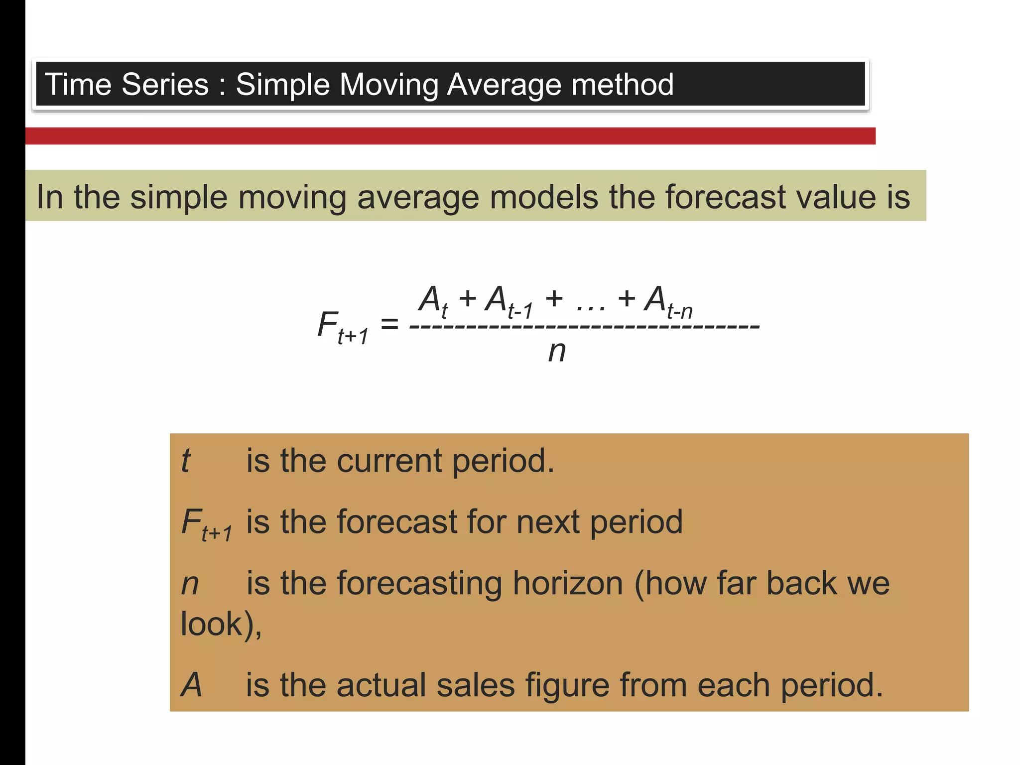 Time Series : Simple Moving Average method 
In the simple moving average models the forecast value is 
At + At-1 + … + At-n 
Ft+1 = ------------------------------- 
n 
t is the current period. 
Ft+1 is the forecast for next period 
n is the forecasting horizon (how far back we 
look), 
A is the actual sales figure from each period. 
 