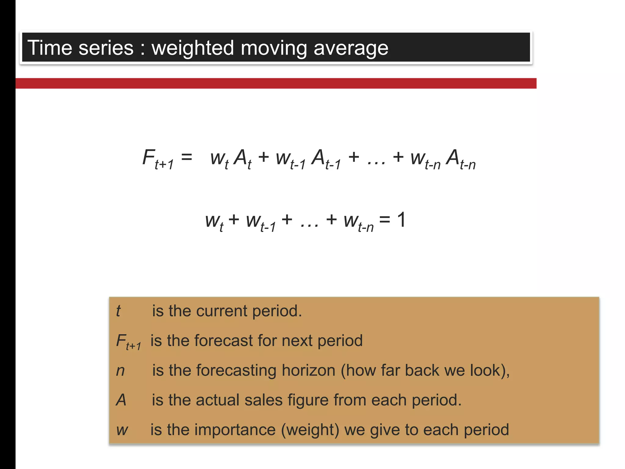 Time series : weighted moving average 
Ft+1 = wt At + wt-1 At-1 + … + wt-n At-n 
wt + wt-1 + … + wt-n = 1 
t is the current period. 
Ft+1 is the forecast for next period 
n is the forecasting horizon (how far back we look), 
A is the actual sales figure from each period. 
w is the importance (weight) we give to each period 
 