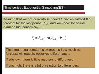 Time series : Exponential Smoothing(ES) 
Assume that we are currently in period t. We calculated the 
forecast for the last period (Ft-1) and we know the actual 
demand last period (At-1) … 
( ) 1 1 1    t t t t F F  A F 
The smoothing constant α expresses how much our 
forecast will react to observed differences… 
If α is low: there is little reaction to differences. 
If α is high: there is a lot of reaction to differences. 
 