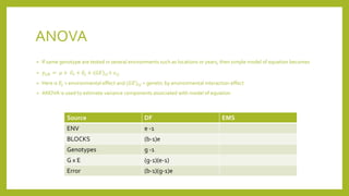 ANOVA
• If same genotype are tested in several environments such as locations or years, then simple model of equation becomes
• 𝑦𝑖𝑗𝑘 = 𝜇 + 𝐺𝑖 + 𝐸𝑗 + (𝐺𝐸)𝑖𝑗+ 𝜀𝑖𝑗
• Here is 𝐸𝑗 = environmental effect and (𝐺𝐸)𝑖𝑗 = genetic by environmental interaction effect
• ANOVA is used to estimate variance components associated with model of equation
Source DF EMS
ENV e -1
BLOCKS (b-1)e
Genotypes g -1
G x E (g-1)(e-1)
Error (b-1)(g-1)e
 
