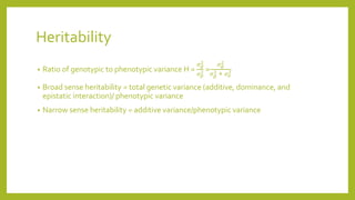Heritability
• Ratio of genotypic to phenotypic variance H =
𝜎 𝑔
2
𝜎 𝑝
2 =
𝜎 𝑔
2
𝜎 𝑔
2 + 𝜎 𝑒
2
• Broad sense heritability = total genetic variance (additive, dominance, and
epistatic interaction)/ phenotypic variance
• Narrow sense heritability = additive variance/phenotypic variance
 
