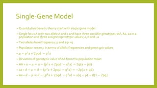 Single-Gene Model
• Quantitative Genetic theory start with single gene model
• Single locus A with two alleleA and a and have three possible genotypes; AA, Aa, aa in a
population and three assigned genotypic values; a, d and –a
• Two alleles have frequency: p and 1-p =q
• Population mean 𝜇 in terms of allelic frequencies and genotypic values
• 𝜇 = 𝑝2a + 2pqd − 𝑞2a
• Deviation of genotypic value of AA from the population mean
• AA = 𝑎 − 𝜇 = 𝑎 − 𝑝2a + 2pqd − 𝑞2a = 2q(a − pd)
• aa = 𝑑 − 𝜇 = 𝑑 − 𝑝2a + 2pqd − 𝑞2a = −2p(a + qd)
• Aa = 𝑑 − 𝜇 = 𝑑 − 𝑝2a + 2pqd − 𝑞2a = a q − p + d(1 − 2pq)
 