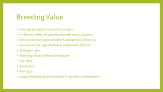 BreedingValue
• Average genotypic value of its progeny
• α =Genetic effect of gametes transferred to progeny
• AA receive two copies of alleleA and genetic effect 2 α
• Aa receive one copy of alleleA and genetic effect α
• Average = 2p α
• Breeding values of three Genotypes:
• AA =2p α
• Aa=(q-p) α
• Aa=-2p α
• Large breeding value important for genetic improvement
 