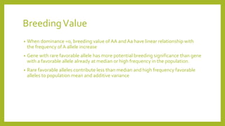 BreedingValue
• When dominance =0, breeding value of AA and Aa have linear relationship with
the frequency of A allele increase
• Gene with rare favorable allele has more potential breeding significance than gene
with a favorable allele already at median or high frequency in the population.
• Rare favorable alleles contribute less than median and high frequency favorable
alleles to population mean and additive variance
 