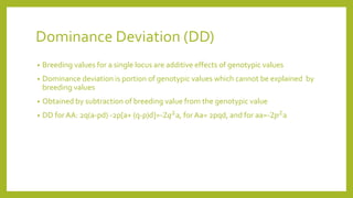 Dominance Deviation (DD)
• Breeding values for a single locus are additive effects of genotypic values
• Dominance deviation is portion of genotypic values which cannot be explained by
breeding values
• Obtained by subtraction of breeding value from the genotypic value
• DD for AA: 2q(a-pd) -2p[a+ (q-p)d]=-2𝑞2
a, for Aa= 2pqd, and for aa=-2𝑝2
a
 