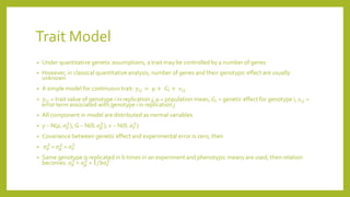Trait Model
• Under quantitative genetic assumptions, a trait may be controlled by a number of genes
• However, in classical quantitative analysis, number of genes and their genotypic effect are usually
unknown
• A simple model for continuous trait: 𝑦𝑖𝑗 = 𝜇 + 𝐺𝑖 + 𝜀𝑖𝑗
• 𝑦𝑖𝑗 = trait value of genotype i in replication j, μ = population mean, 𝐺𝑖 = genetic effect for genotype i, 𝜀𝑖𝑗 =
error term associated with genotype i in replication j
• All component in model are distributed as normal variables
• y ~ N(𝜇, 𝜎 𝑝
2
), G ~ N(0, 𝜎𝑔
2
), 𝜀 ~ N(0, 𝜎𝑒
2
)
• Covariance between genetic effect and experimental error is zero, then
• 𝜎 𝑝
2
= 𝜎𝑔
2
+ 𝜎𝑒
2
• Same genotype is replicated in b times in an experiment and phenotypic means are used, then relation
becomes: 𝜎 𝑝
2
= 𝜎𝑔
2
+ 1/𝑏𝜎𝑒
2
 